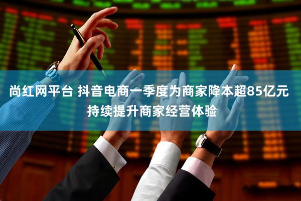 尚红网平台 抖音电商一季度为商家降本超85亿元  持续提升商家经营体验
