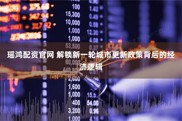瑶鸿配资官网 解锁新一轮城市更新政策背后的经济逻辑