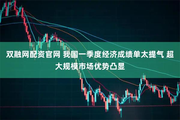 双融网配资官网 我国一季度经济成绩单太提气 超大规模市场优势凸显