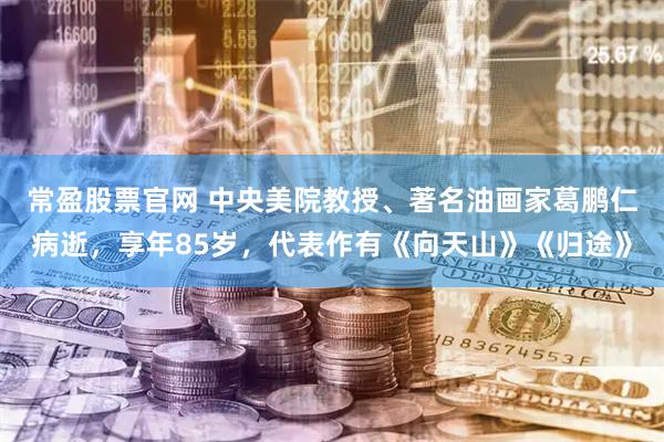 常盈股票官网 中央美院教授、著名油画家葛鹏仁病逝，享年85岁，代表作有《向天山》《归途》