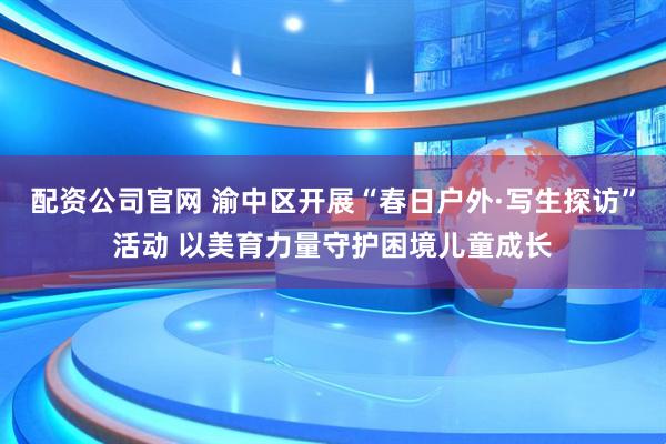 配资公司官网 渝中区开展“春日户外·写生探访”活动 以美育力量守护困境儿童成长