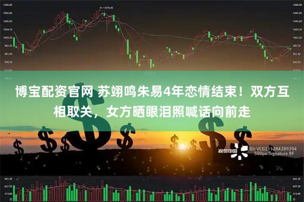 博宝配资官网 苏翊鸣朱易4年恋情结束！双方互相取关，女方晒眼泪照喊话向前走