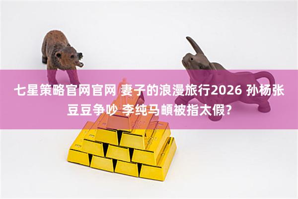 七星策略官网官网 妻子的浪漫旅行2026 孙杨张豆豆争吵 李纯马頔被指太假？