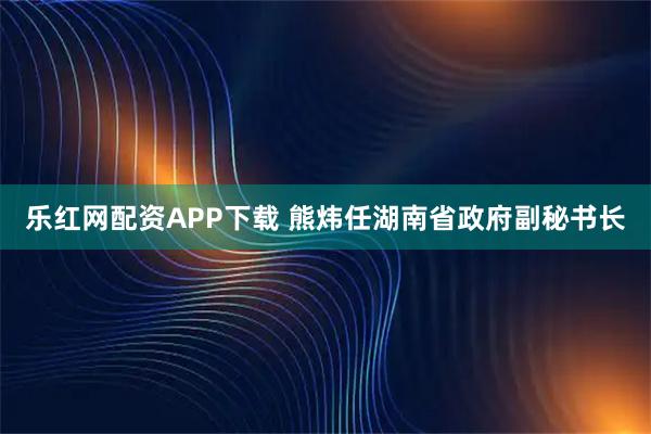 乐红网配资APP下载 熊炜任湖南省政府副秘书长