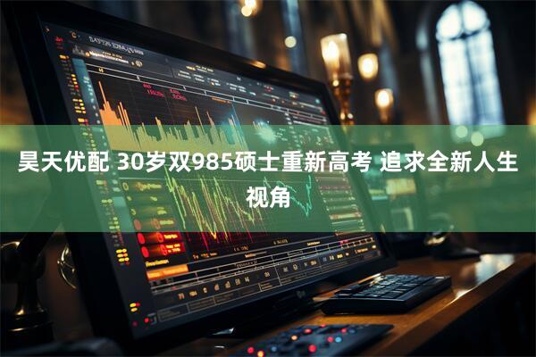 昊天优配 30岁双985硕士重新高考 追求全新人生视角