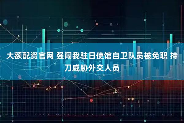 大额配资官网 强闯我驻日使馆自卫队员被免职 持刀威胁外交人员