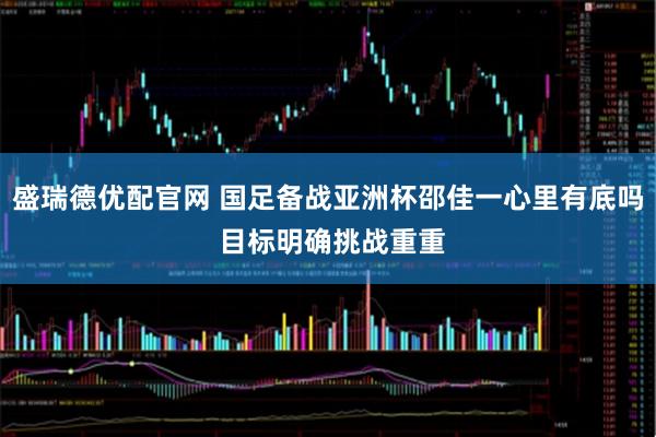 盛瑞德优配官网 国足备战亚洲杯邵佳一心里有底吗 目标明确挑战重重