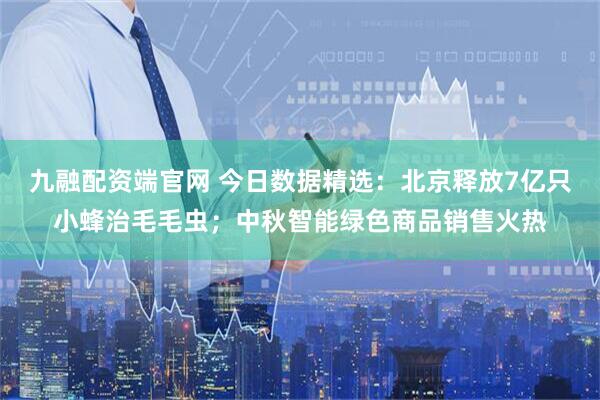九融配资端官网 今日数据精选：北京释放7亿只小蜂治毛毛虫；中秋智能绿色商品销售火热