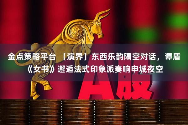 金点策略平台 【演界】东西乐韵隔空对话，谭盾《女书》邂逅法式印象派奏响申城夜空