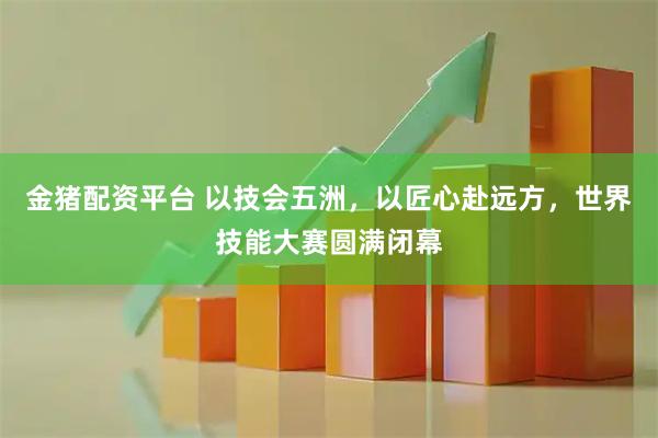 金猪配资平台 以技会五洲，以匠心赴远方，世界技能大赛圆满闭幕